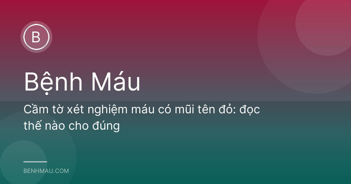 Cầm tờ xét nghiệm máu có mũi tên đỏ: đọc thế nào cho đúng