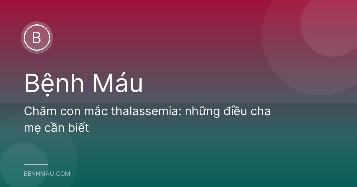Chăm con mắc thalassemia: những điều cha mẹ cần biết