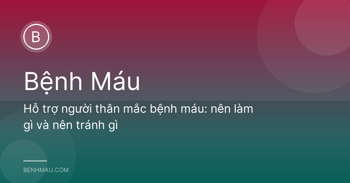 Hỗ trợ người thân mắc bệnh máu: nên làm gì và nên tránh gì