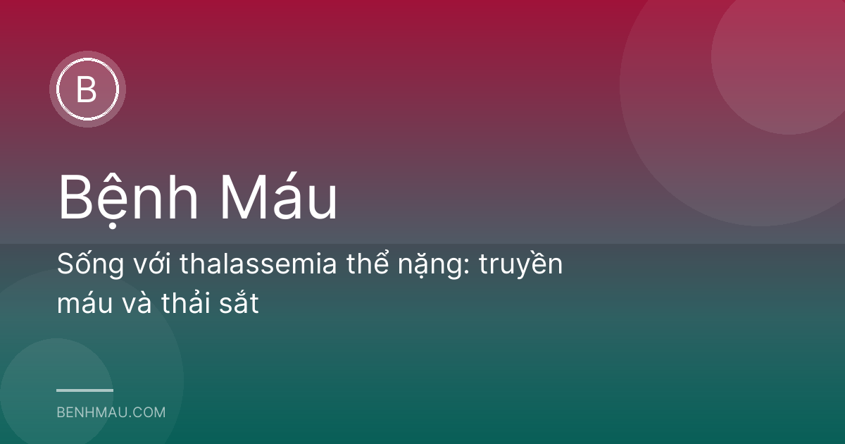 Sống với thalassemia thể nặng: truyền máu và thải sắt